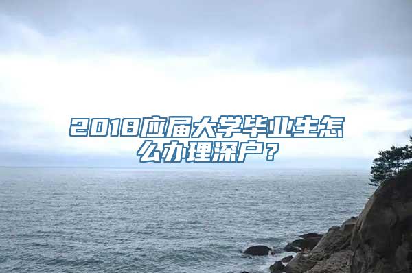 2018应届大学毕业生怎么办理深户？