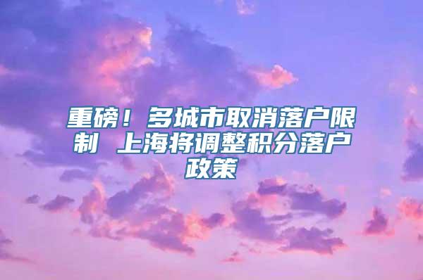 重磅！多城市取消落户限制 上海将调整积分落户政策