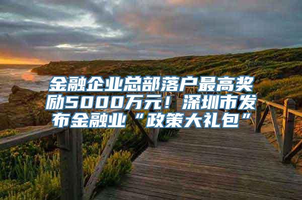 金融企业总部落户最高奖励5000万元！深圳市发布金融业“政策大礼包”