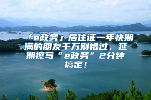 「e政务」居住证一年快期满的朋友千万别错过，延期擦写“e政务”2分钟搞定！