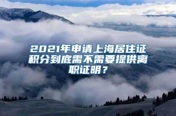 2021年申请上海居住证积分到底需不需要提供离职证明？