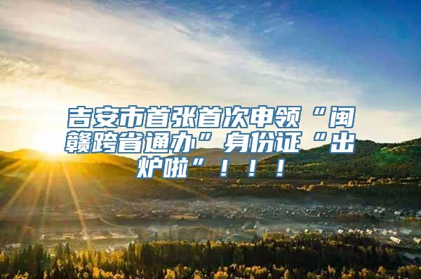吉安市首张首次申领“闽赣跨省通办”身份证“出炉啦”！！！