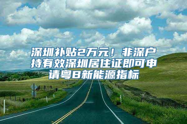 深圳补贴2万元！非深户持有效深圳居住证即可申请粤B新能源指标