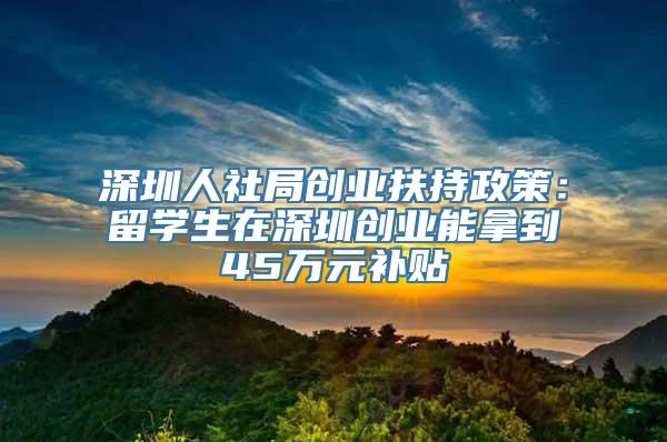 深圳人社局创业扶持政策：留学生在深圳创业能拿到45万元补贴
