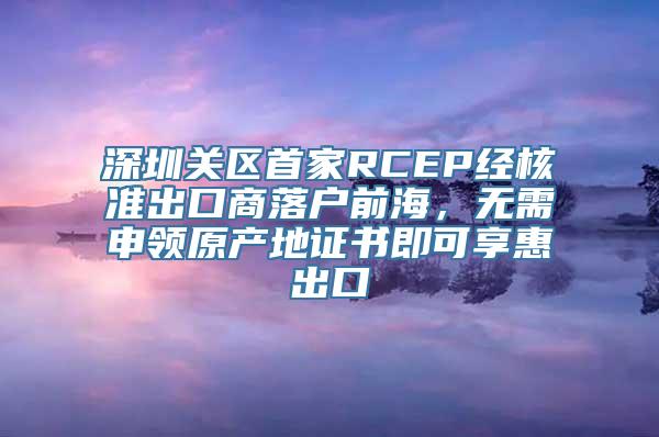 深圳关区首家RCEP经核准出口商落户前海，无需申领原产地证书即可享惠出口