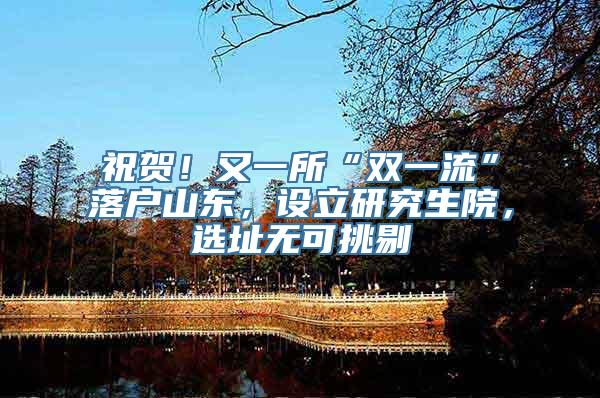 祝贺！又一所“双一流”落户山东，设立研究生院，选址无可挑剔