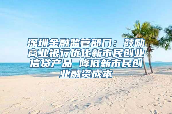 深圳金融监管部门：鼓励商业银行优化新市民创业信贷产品 降低新市民创业融资成本