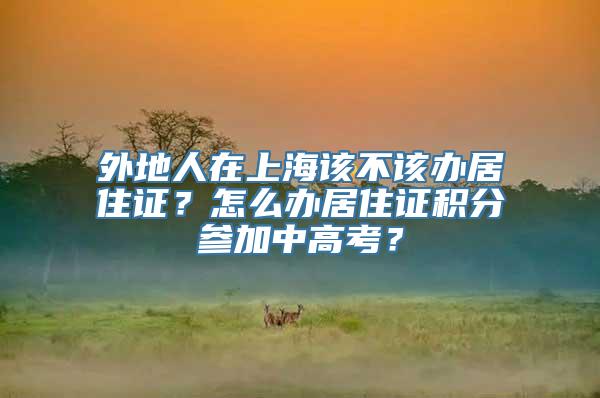 外地人在上海该不该办居住证？怎么办居住证积分参加中高考？