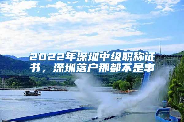 2022年深圳中级职称证书，深圳落户那都不是事