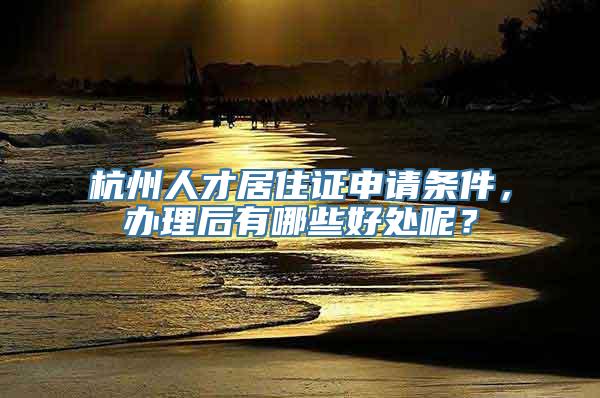 杭州人才居住证申请条件，办理后有哪些好处呢？