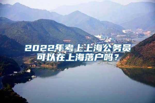 2022年考上上海公务员可以在上海落户吗？