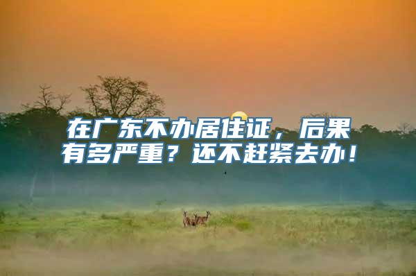 在广东不办居住证，后果有多严重？还不赶紧去办！