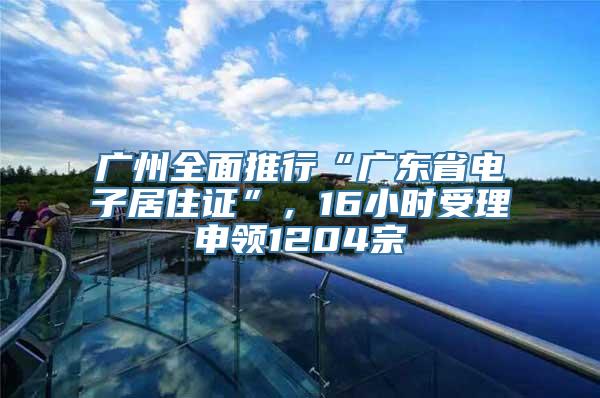 广州全面推行“广东省电子居住证”，16小时受理申领1204宗