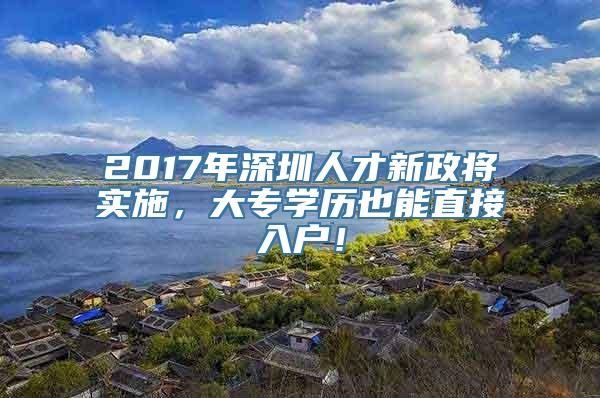 2017年深圳人才新政将实施，大专学历也能直接入户！