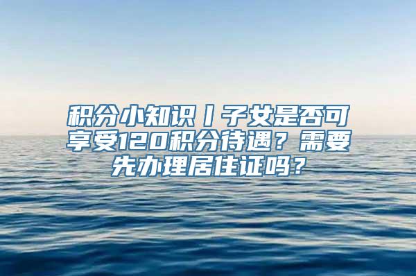 积分小知识丨子女是否可享受120积分待遇？需要先办理居住证吗？