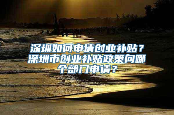 深圳如何申请创业补贴？深圳市创业补贴政策向哪个部门申请？