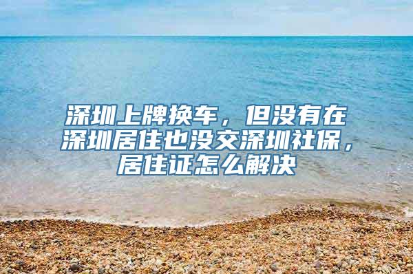 深圳上牌换车，但没有在深圳居住也没交深圳社保，居住证怎么解决