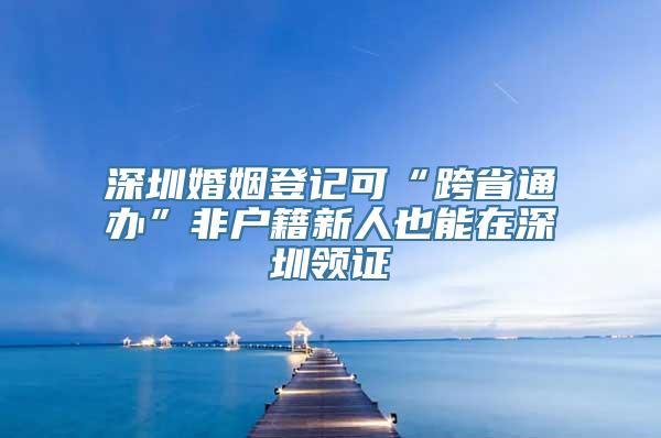 深圳婚姻登记可“跨省通办”非户籍新人也能在深圳领证