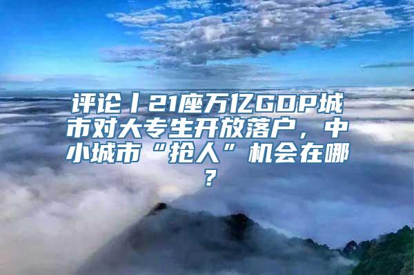 评论丨21座万亿GDP城市对大专生开放落户，中小城市“抢人”机会在哪？