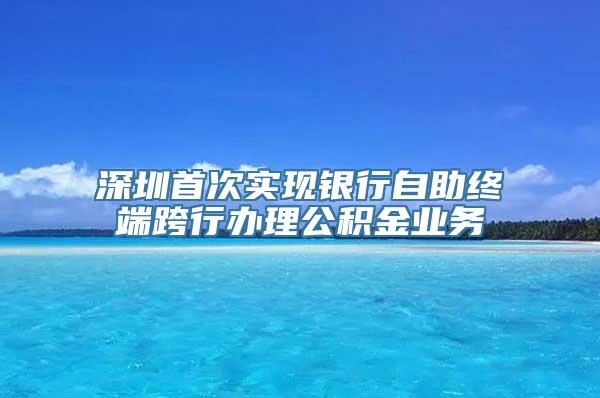 深圳首次实现银行自助终端跨行办理公积金业务