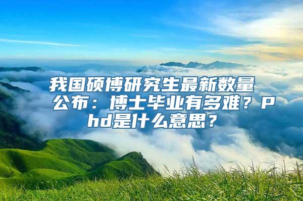 我国硕博研究生最新数量公布：博士毕业有多难？Phd是什么意思？