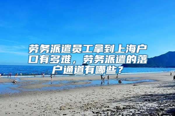 劳务派遣员工拿到上海户口有多难，劳务派遣的落户通道有哪些？