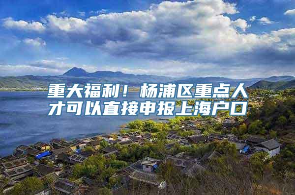 重大福利！杨浦区重点人才可以直接申报上海户口