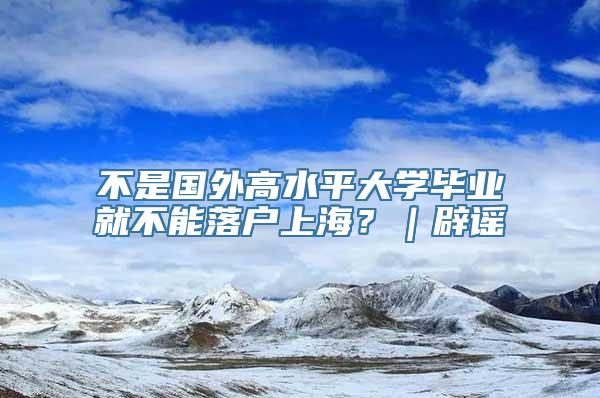 不是国外高水平大学毕业就不能落户上海？｜辟谣