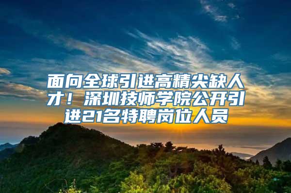 面向全球引进高精尖缺人才！深圳技师学院公开引进21名特聘岗位人员