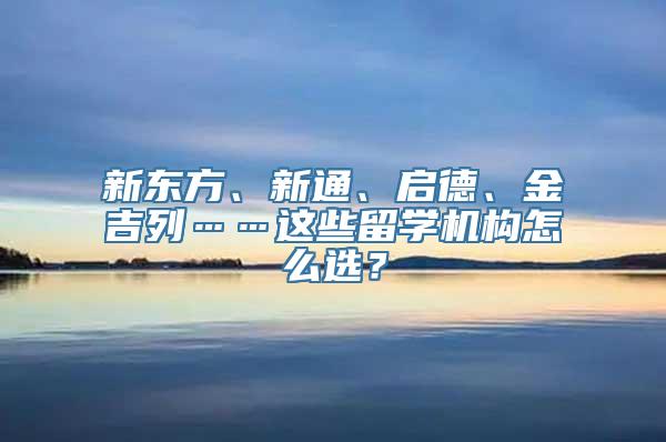 新东方、新通、启德、金吉列……这些留学机构怎么选？