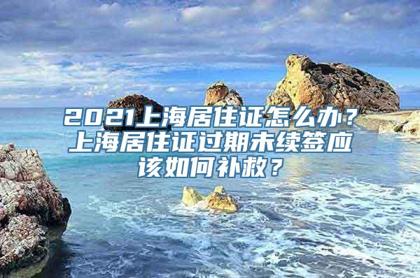 2021上海居住证怎么办？上海居住证过期未续签应该如何补救？