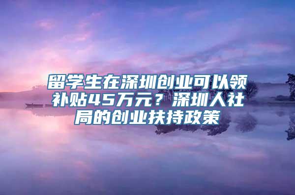 留学生在深圳创业可以领补贴45万元？深圳人社局的创业扶持政策