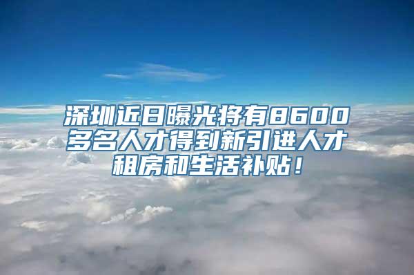 深圳近日曝光将有8600多名人才得到新引进人才租房和生活补贴！