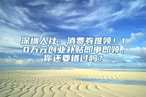 深圳人社：消费券难领！10万元创业补贴即申即领，你还要错过吗？