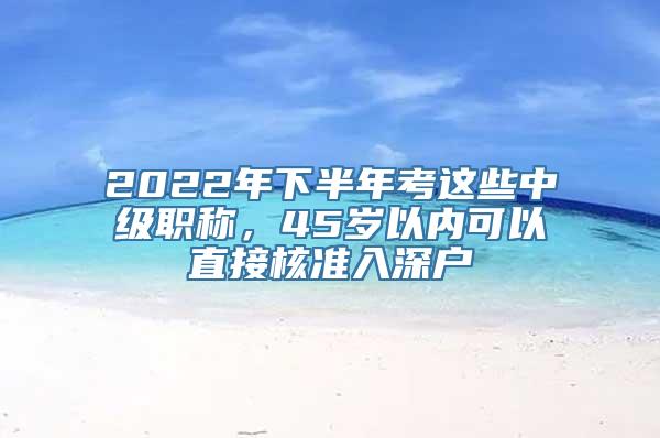 2022年下半年考这些中级职称，45岁以内可以直接核准入深户