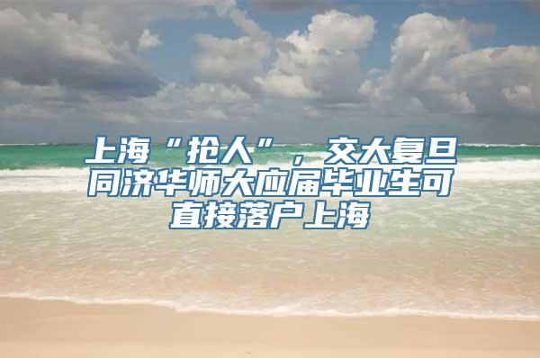 上海“抢人”，交大复旦同济华师大应届毕业生可直接落户上海