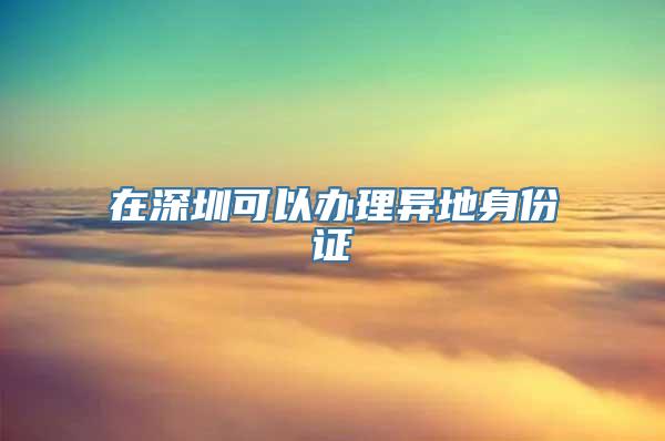 在深圳可以办理异地身份证