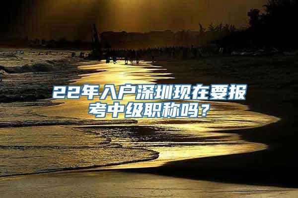 22年入户深圳现在要报考中级职称吗？