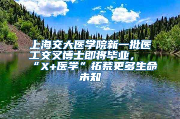 上海交大医学院新一批医工交叉博士即将毕业，“X+医学”拓荒更多生命未知