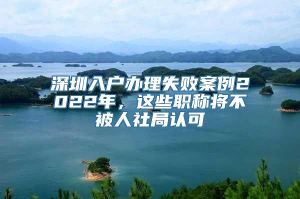 深圳入户办理失败案例2022年，这些职称将不被人社局认可