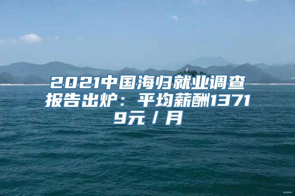 2021中国海归就业调查报告出炉：平均薪酬13719元／月