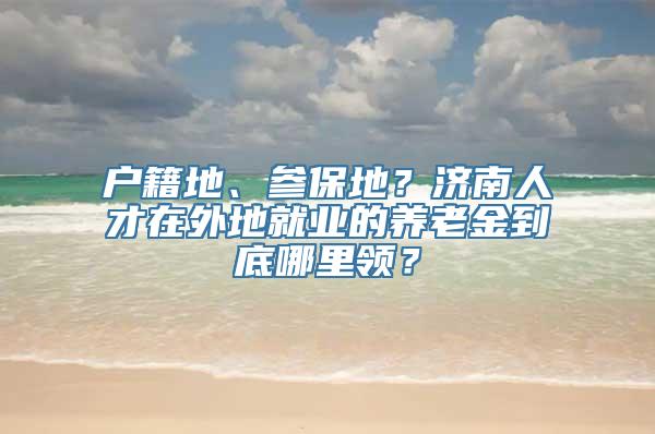 户籍地、参保地？济南人才在外地就业的养老金到底哪里领？