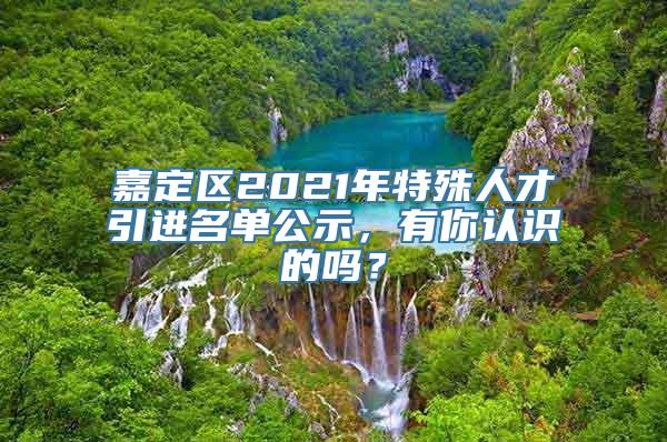 嘉定区2021年特殊人才引进名单公示，有你认识的吗？