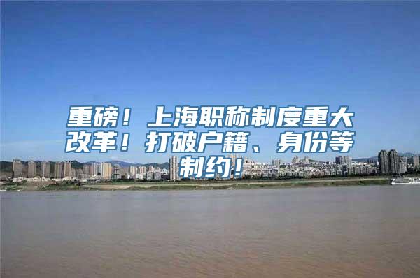 重磅！上海职称制度重大改革！打破户籍、身份等制约！
