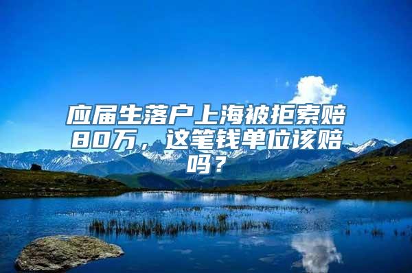 应届生落户上海被拒索赔80万，这笔钱单位该赔吗？