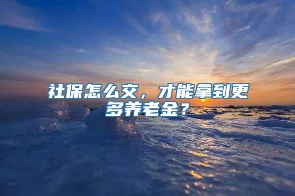 社保怎么交，才能拿到更多养老金？