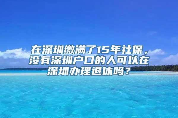 在深圳缴满了15年社保，没有深圳户口的人可以在深圳办理退休吗？