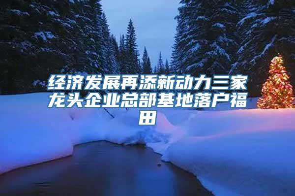 经济发展再添新动力三家龙头企业总部基地落户福田