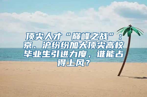 顶尖人才“巅峰之战”：京、沪纷纷加大顶尖高校毕业生引进力度，谁能占得上风？