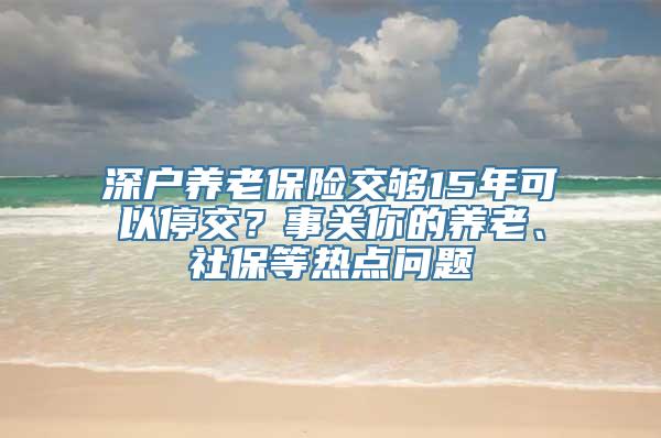 深户养老保险交够15年可以停交？事关你的养老、社保等热点问题